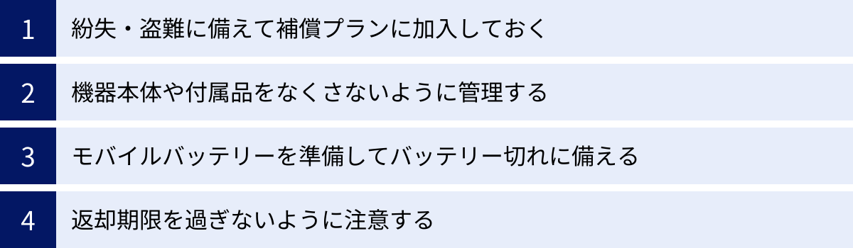紛失・盗難に備えて補償プランに加入しておく、機器本体や付属品をなくさないように管理する、モバイルバッテリーを準備してバッテリー切れに備える、返却期限を過ぎないように注意する