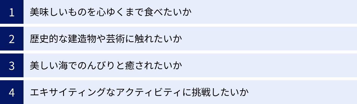 美味しいものを心ゆくまで食べたいか、歴史的な建造物や芸術に触れたいか、美しい海でのんびりと癒されたいか、エキサイティングなアクティビティに挑戦したいか