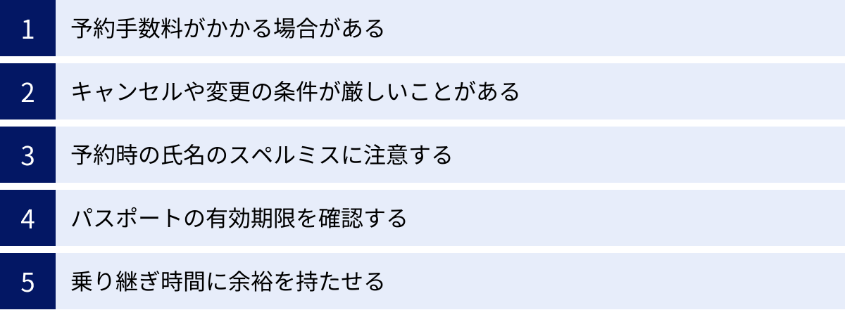 予約手数料がかかる場合がある、キャンセルや変更の条件が厳しいことがある、予約時の氏名のスペルミスに注意する、パスポートの有効期限を確認する、乗り継ぎ時間に余裕を持たせる