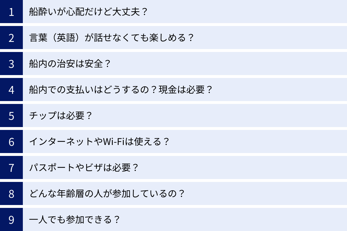 船酔いが心配だけど大丈夫？、言葉（英語）が話せなくても楽しめる？、船内の治安は安全？、船内での支払いはどうするの？現金は必要？、チップは必要？、インターネットやWi-Fiは使える？、パスポートやビザは必要？、どんな年齢層の人が参加しているの？、一人でも参加できる？