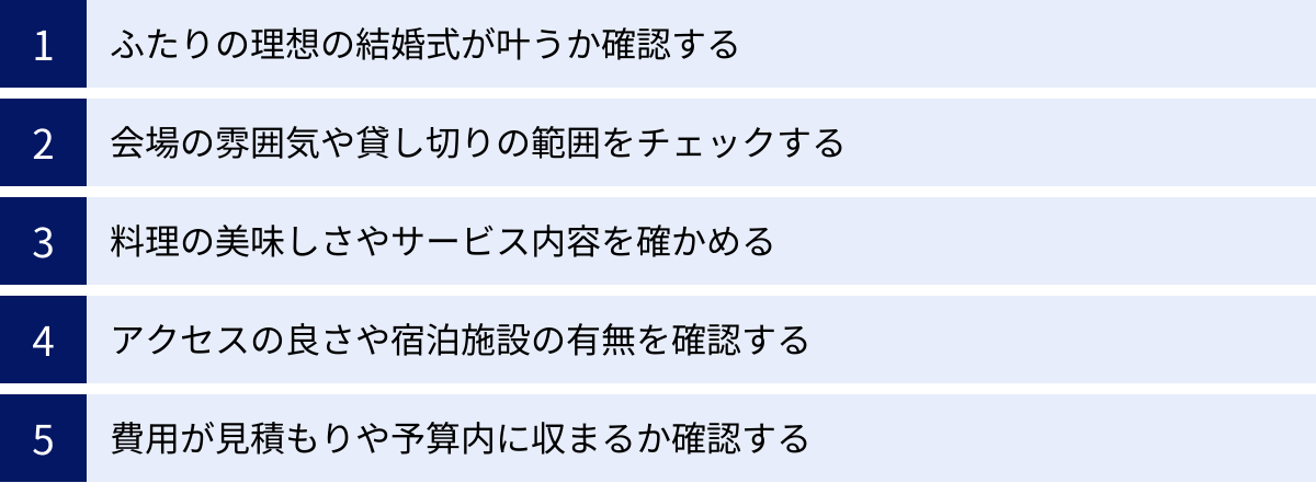 ふたりの理想の結婚式が叶うか確認する、会場の雰囲気や貸し切りの範囲をチェックする、料理の美味しさやサービス内容を確かめる、アクセスの良さや宿泊施設の有無を確認する、費用が見積もりや予算内に収まるか確認する