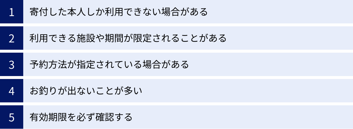 寄付した本人しか利用できない場合がある、利用できる施設や期間が限定されることがある、予約方法が指定されている場合がある、お釣りが出ないことが多い、有効期限を必ず確認する