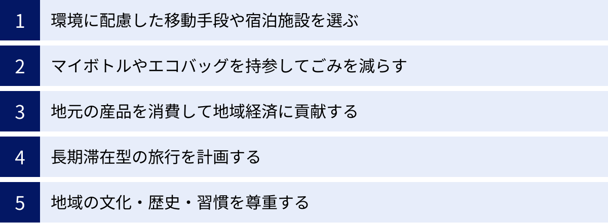 環境に配慮した移動手段や宿泊施設を選ぶ、マイボトルやエコバッグを持参してごみを減らす、地元の産品を消費して地域経済に貢献する、長期滞在型の旅行を計画する、地域の文化・歴史・習慣を尊重する