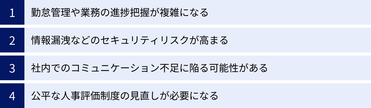 勤怠管理や業務の進捗把握が複雑になる、情報漏洩などのセキュリティリスクが高まる、社内でのコミュニケーション不足に陥る可能性がある、公平な人事評価制度の見直しが必要になる