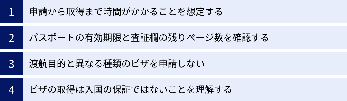 申請から取得まで時間がかかることを想定する、パスポートの有効期限と査証欄の残りページ数を確認する、渡航目的と異なる種類のビザを申請しない、ビザの取得は入国の保証ではないことを理解する