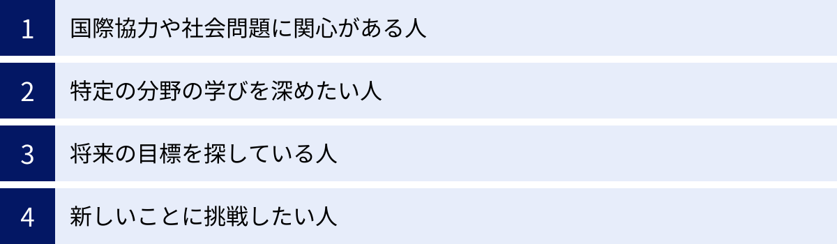 国際協力や社会問題に関心がある人、特定の分野の学びを深めたい人、将来の目標を探している人、新しいことに挑戦したい人