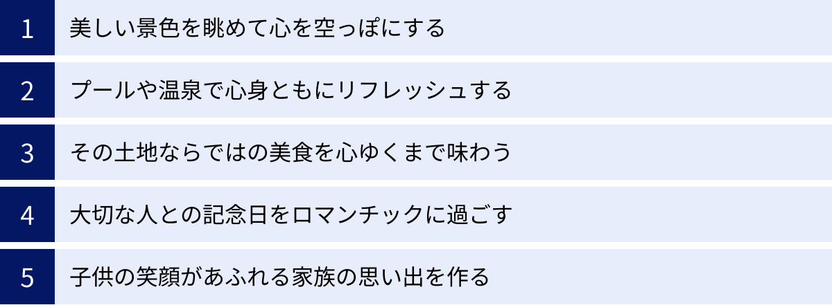 美しい景色を眺めて心を空っぽにする、プールや温泉で心身ともにリフレッシュする、その土地ならではの美食を心ゆくまで味わう、大切な人との記念日をロマンチックに過ごす、子供の笑顔があふれる家族の思い出を作る
