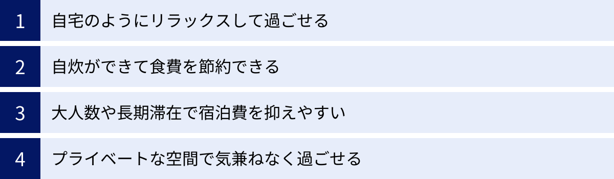 自宅のようにリラックスして過ごせる、自炊ができて食費を節約できる、大人数や長期滞在で宿泊費を抑えやすい、プライベートな空間で気兼ねなく過ごせる