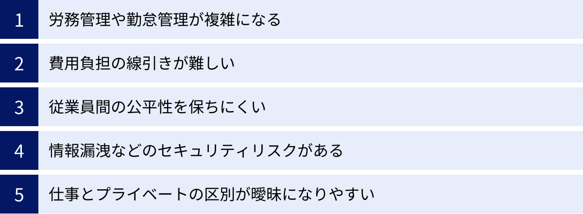 労務管理や勤怠管理が複雑になる、費用負担の線引きが難しい、従業員間の公平性を保ちにくい、情報漏洩などのセキュリティリスクがある、仕事とプライベートの区別が曖昧になりやすい