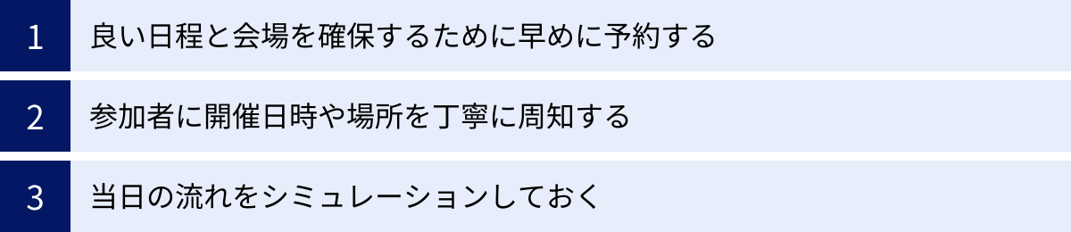 良い日程と会場を確保するために早めに予約する、参加者に開催日時や場所を丁寧に周知する、当日の流れをシミュレーションしておく
