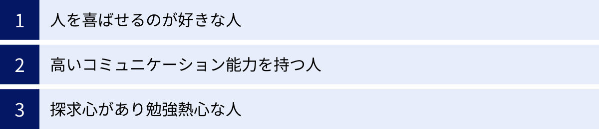 人を喜ばせるのが好きな人、高いコミュニケーション能力を持つ人、探求心があり勉強熱心な人