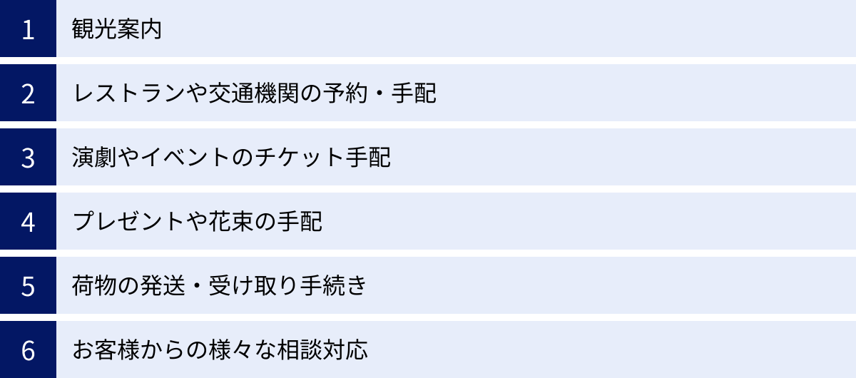 観光案内、レストランや交通機関の予約・手配、演劇やイベントのチケット手配、プレゼントや花束の手配、荷物の発送・受け取り手続き、お客様からの様々な相談対応
