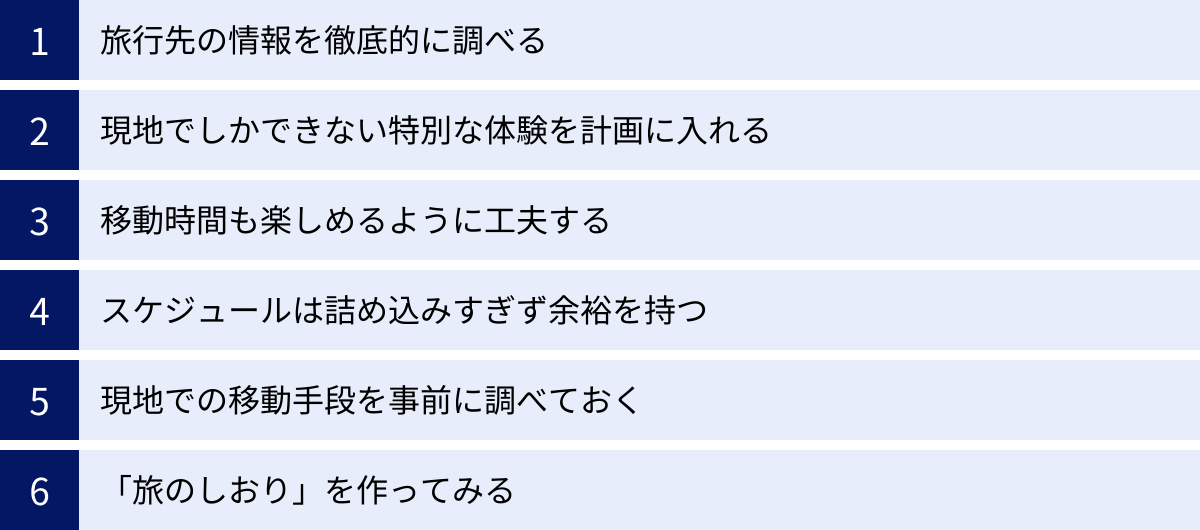 旅行先の情報を徹底的に調べる、現地でしかできない特別な体験を計画に入れる、移動時間も楽しめるように工夫する、スケジュールは詰め込みすぎず余裕を持つ、現地での移動手段を事前に調べておく、「旅のしおり」を作ってみる