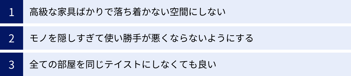 高級な家具ばかりで落ち着かない空間にしない、モノを隠しすぎて使い勝手が悪くならないようにする、全ての部屋を同じテイストにしなくても良い