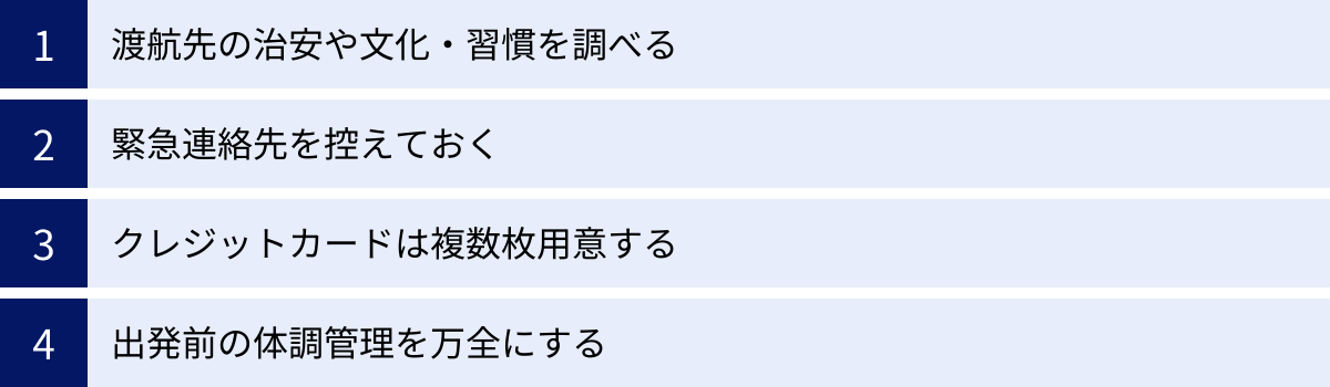 渡航先の治安や文化・習慣を調べる、緊急連絡先を控えておく、クレジットカードは複数枚用意する、出発前の体調管理を万全にする